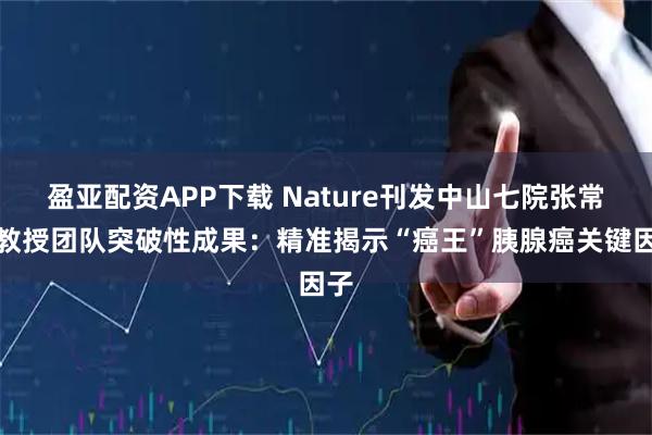 盈亚配资APP下载 Nature刊发中山七院张常华教授团队突破性成果：精准揭示“癌王”胰腺癌关键因子