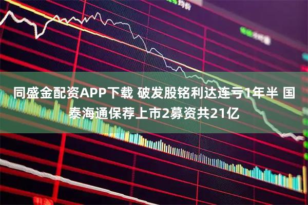 同盛金配资APP下载 破发股铭利达连亏1年半 国泰海通保荐上市2募资共21亿