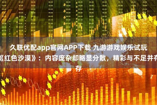久联优配app官网APP下载 九游游戏娱乐试玩《红色沙漠》:内容庞杂却略显分散,精彩与不足并存