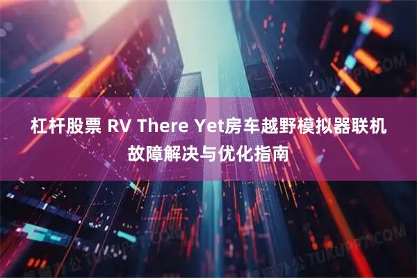 杠杆股票 RV There Yet房车越野模拟器联机故障解决与优化指南