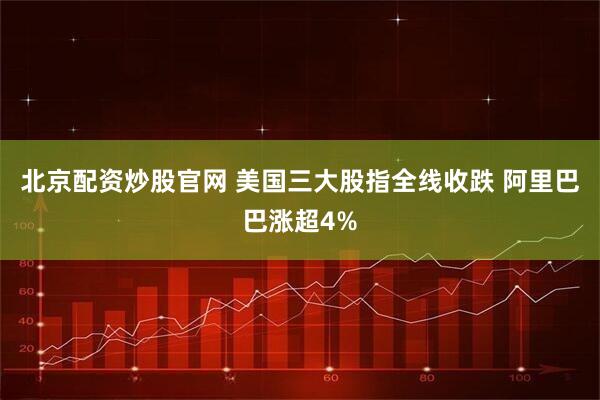 北京配资炒股官网 美国三大股指全线收跌 阿里巴巴涨超4%