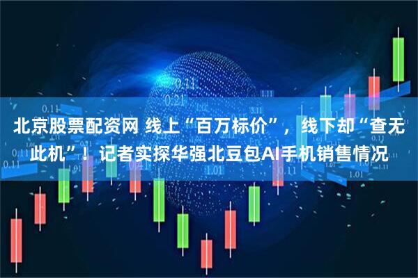 北京股票配资网 线上“百万标价”，线下却“查无此机”！记者实探华强北豆包AI手机销售情况