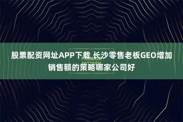 股票配资网址APP下载 长沙零售老板GEO增加销售额的策略哪家公司好