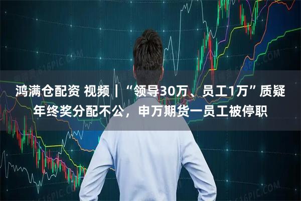 鸿满仓配资 视频｜“领导30万、员工1万”质疑年终奖分配不公，申万期货一员工被停职