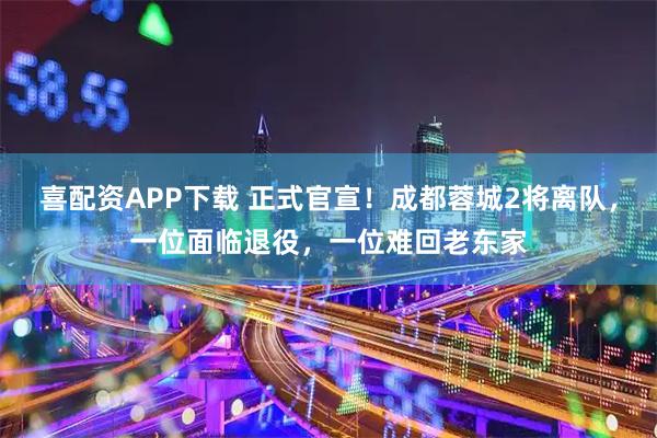 喜配资APP下载 正式官宣！成都蓉城2将离队，一位面临退役，一位难回老东家