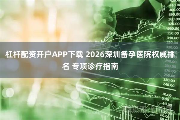 杠杆配资开户APP下载 2026深圳备孕医院权威排名 专项诊疗指南