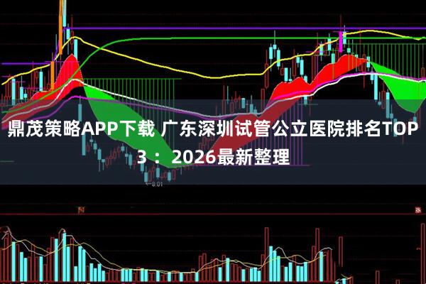 鼎茂策略APP下载 广东深圳试管公立医院排名TOP3 ：2026最新整理