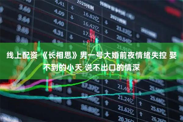 线上配资 《长相思》男一号大婚前夜情绪失控 娶不到的小夭 说不出口的情深