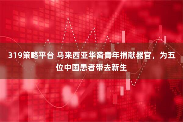 319策略平台 马来西亚华裔青年捐献器官，为五位中国患者带去新生