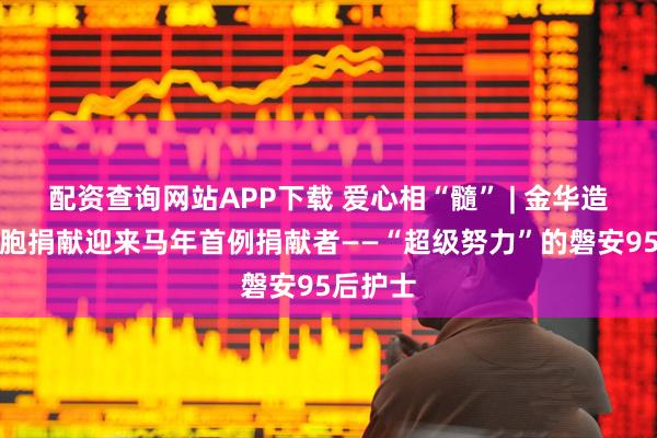 配资查询网站APP下载 爱心相“髓” | 金华造血干细胞捐献迎来马年首例捐献者——“超级努力”的磐安95后护士