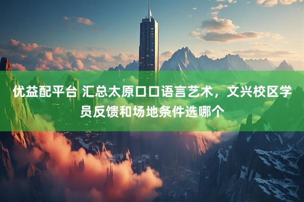 优益配平台 汇总太原口口语言艺术，文兴校区学员反馈和场地条件选哪个