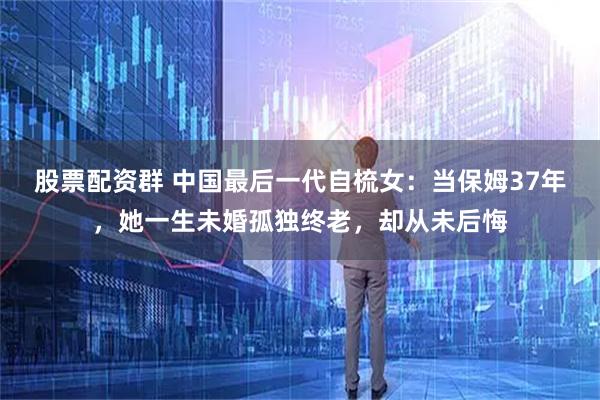 股票配资群 中国最后一代自梳女:当保姆37年,她一生未婚孤独终老,却从未后悔