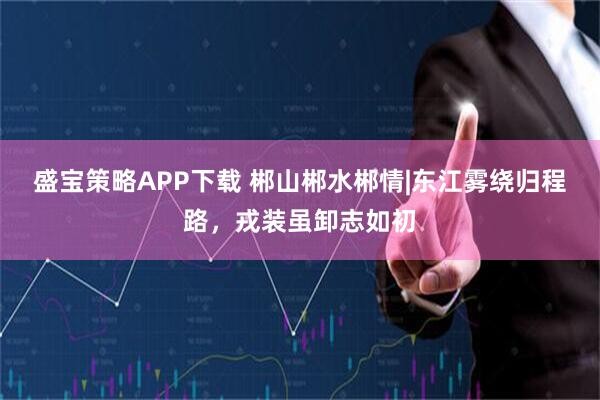 盛宝策略APP下载 郴山郴水郴情|东江雾绕归程路,戎装虽卸志如初
