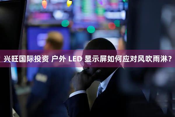 兴旺国际投资 户外 LED 显示屏如何应对风吹雨淋？