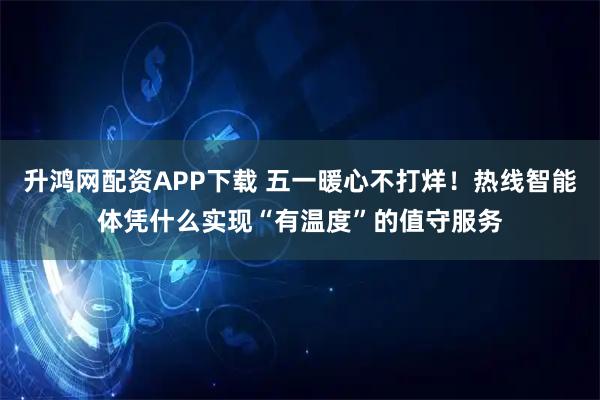 升鸿网配资APP下载 五一暖心不打烊！热线智能体凭什么实现“有温度”的值守服务