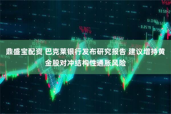鼎盛宝配资 巴克莱银行发布研究报告 建议增持黄金股对冲结构性通胀风险